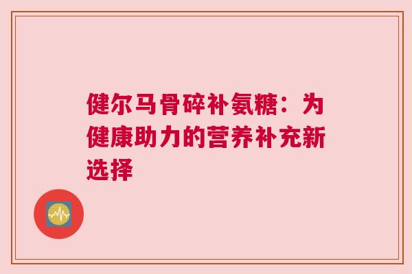 健尔马骨碎补氨糖:为健康助力的营养补充新选择 健尔马骨碎补氨糖:为健康助力的营养补充新选择