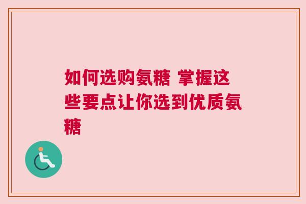 如何选购氨糖 掌握这些要点让你选到优质氨糖