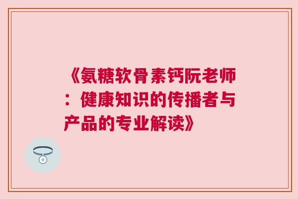《氨糖软骨素钙阮老师：健康知识的传播者与产品的专业解读》
