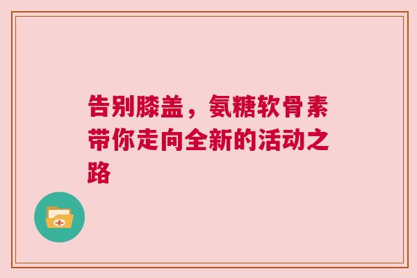 告别膝盖,氨糖软骨素带你走向全新的活动之路 告别膝盖,氨糖软骨素带你走向全新的活动之路