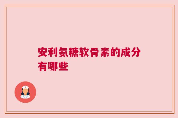 安利氨糖软骨素的成分有哪些 安利氨糖软骨素的成分有哪些