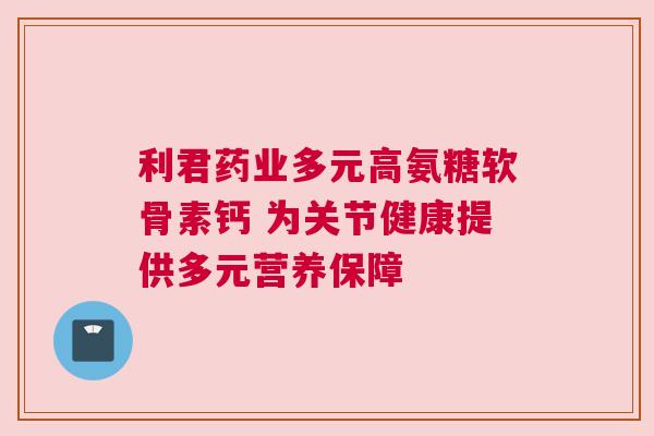 利君药业多元高氨糖软骨素钙 为关节健康提供多元营养保障