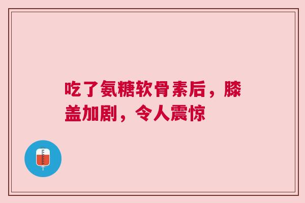 吃了氨糖软骨素后,膝盖加剧,令人震惊