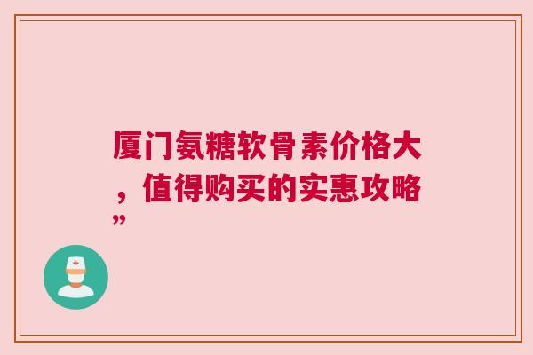 厦门氨糖软骨素价格大，值得购买的实惠攻略”