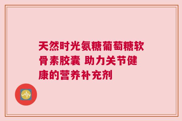 天然时光氨糖葡萄糖软骨素胶囊 助力关节健康的营养补充剂