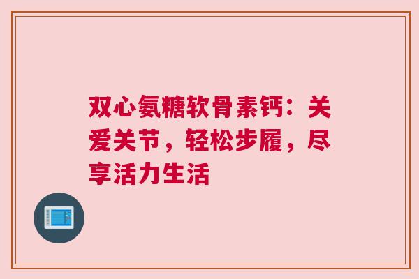 双心氨糖软骨素钙：关爱关节，轻松步履，尽享活力生活