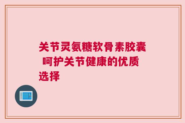 关节灵氨糖软骨素胶囊 呵护关节健康的优质选择