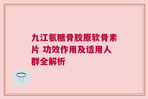 九江氨糖骨胶原软骨素片 功效作用及适用人群全解析