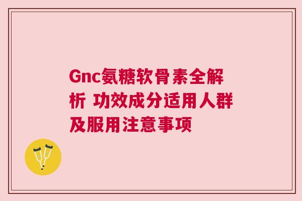 Gnc氨糖软骨素全解析 功效成分适用人群及服用注意事项