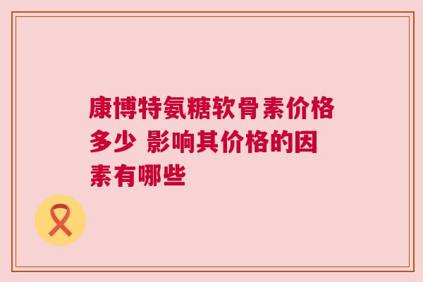 康博特氨糖软骨素价格多少 影响其价格的因素有哪些