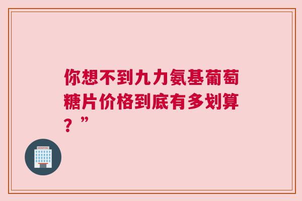 你想不到九力氨基葡萄糖片价格到底有多划算？”