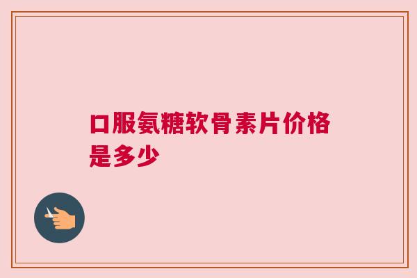 口服氨糖软骨素片价格是多少 口服氨糖软骨素片价格是多少