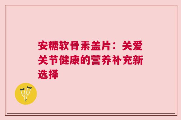 安糖软骨素盖片:关爱关节健康的营养补充新选择