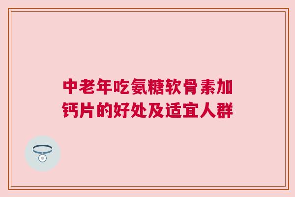 中老年吃氨糖软骨素加钙片的好处及适宜人群 中老年吃氨糖软骨素加钙片的好处及适宜人群