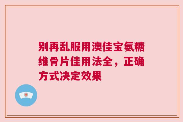 别再乱服用澳佳宝氨糖维骨片佳用法全,正确方式决定效果