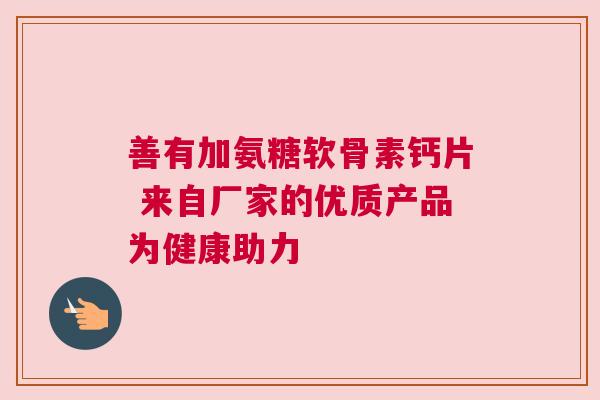 善有加氨糖软骨素钙片 来自厂家的优质产品为健康助力 善有加氨糖软骨素钙片 来自厂家的优质产品为健康助力