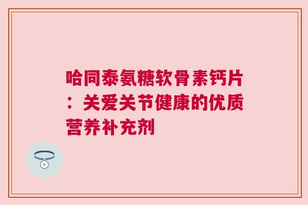 哈同泰氨糖软骨素钙片:关爱关节健康的优质营养补充剂