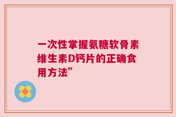 一次性掌握氨糖软骨素维生素D钙片的正确食用方法”