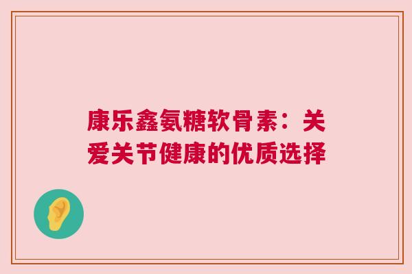 康乐鑫氨糖软骨素:关爱关节健康的优质选择