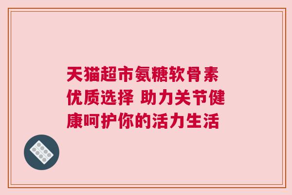 天猫超市氨糖软骨素 优质选择 助力关节健康呵护你的活力生活