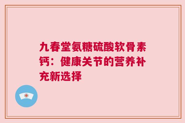 九春堂氨糖硫酸软骨素钙:健康关节的营养补充新选择 九春堂氨糖硫酸软骨素钙:健康关节的营养补充新选择