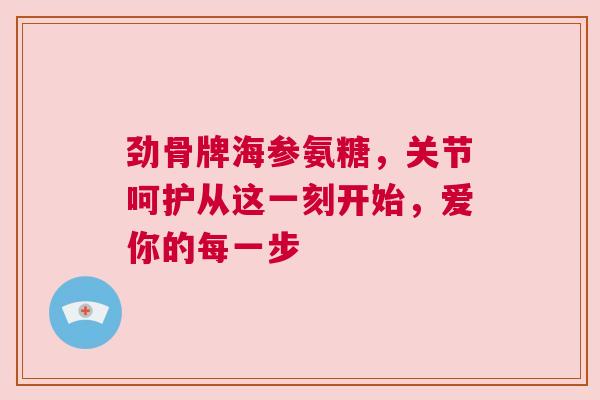 劲骨牌海参氨糖，关节呵护从这一刻开始，爱你的每一步