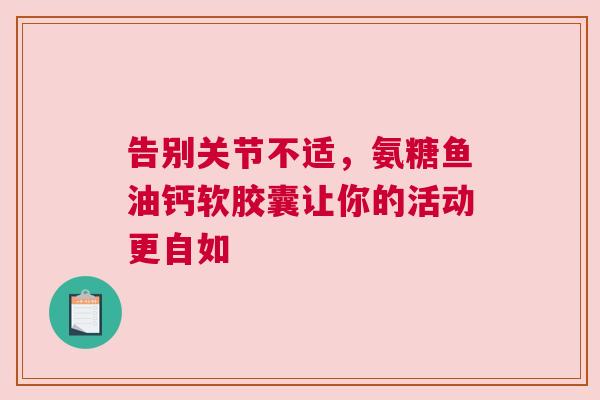 告别关节不适,氨糖鱼油钙软胶囊让你的活动更自如 告别关节不适,氨糖鱼油钙软胶囊让你的活动更自如