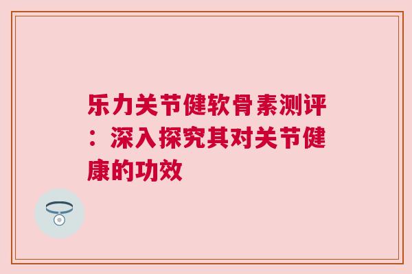 乐力关节健软骨素测评:深入探究其对关节健康的功效 乐力关节健软骨素测评:深入探究其对关节健康的功效
