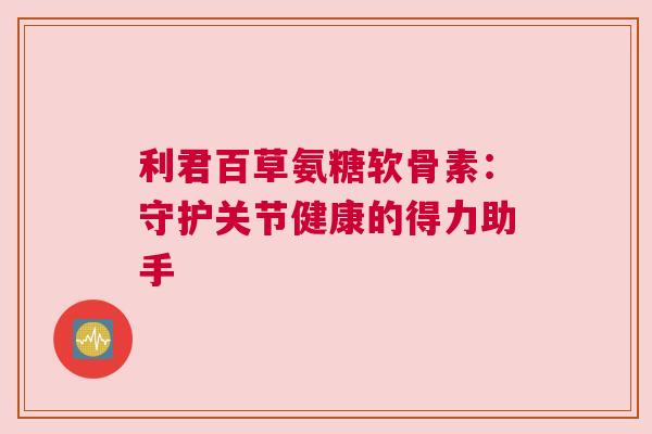 利君百草氨糖软骨素:守护关节健康的得力助手 利君百草氨糖软骨素:守护关节健康的得力助手