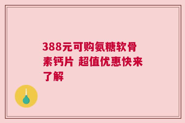 388元可购氨糖软骨素钙片 超值优惠快来了解