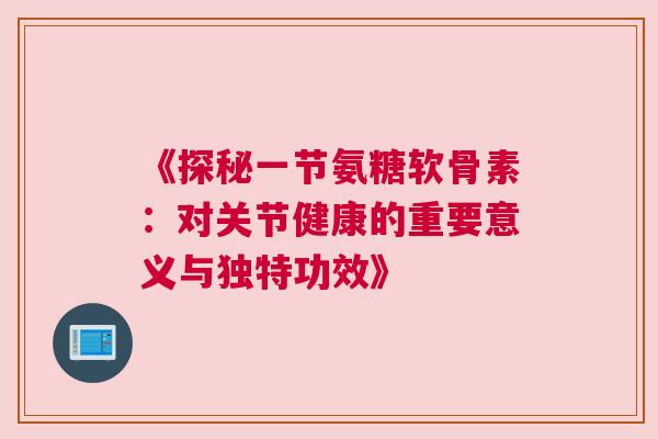 《探秘一节氨糖软骨素:对关节健康的重要意义与独特功效》