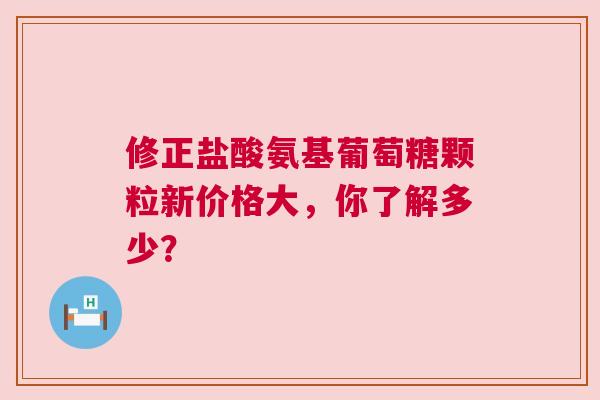 修正盐酸氨基葡萄糖颗粒新价格大,你了解多少? 修正盐酸氨基葡萄糖颗粒新价格大,你了解多少?