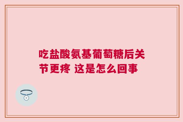 吃盐酸氨基葡萄糖后关节更疼 这是怎么回事 吃盐酸氨基葡萄糖后关节更疼 这是怎么回事