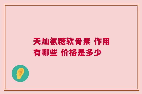 天灿氨糖软骨素 作用有哪些 价格是多少