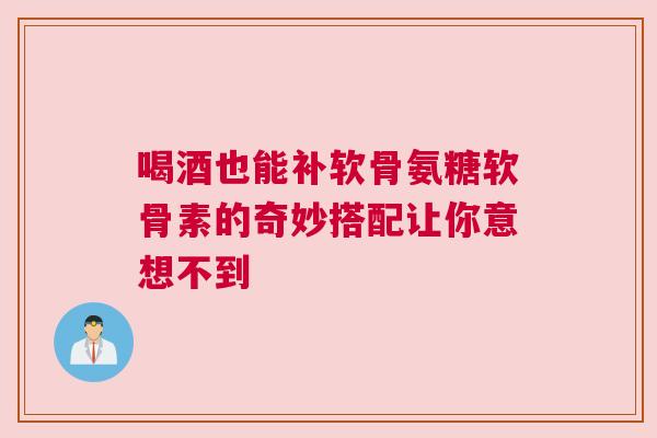 喝酒也能补软骨氨糖软骨素的奇妙搭配让你意想不到 喝酒也能补软骨氨糖软骨素的奇妙搭配让你意想不到