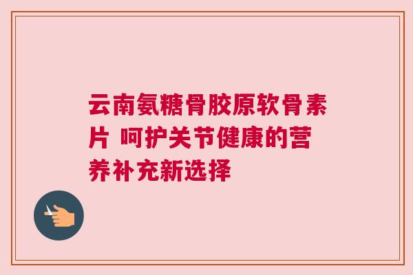 云南氨糖骨胶原软骨素片 呵护关节健康的营养补充新选择