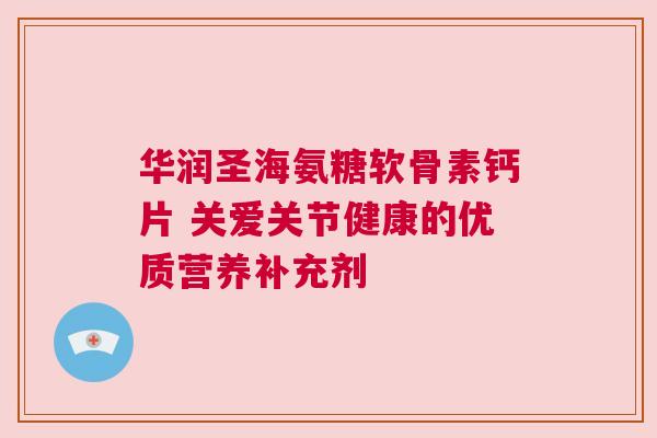 华润圣海氨糖软骨素钙片 关爱关节健康的优质营养补充剂
