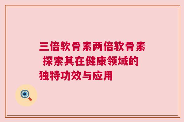 三倍软骨素两倍软骨素 探索其在健康领域的独特功效与应用