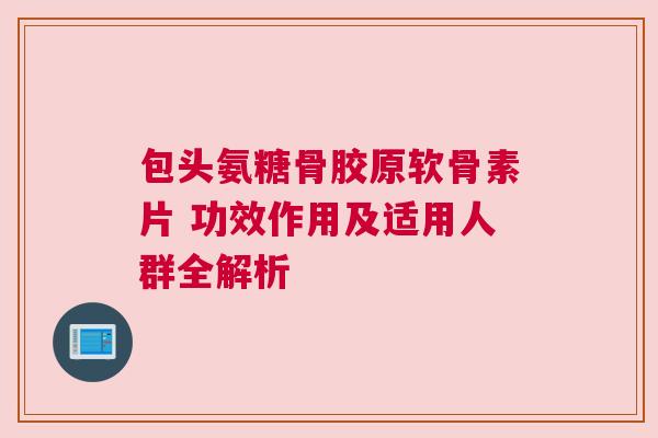 包头氨糖骨胶原软骨素片 功效作用及适用人群全解析