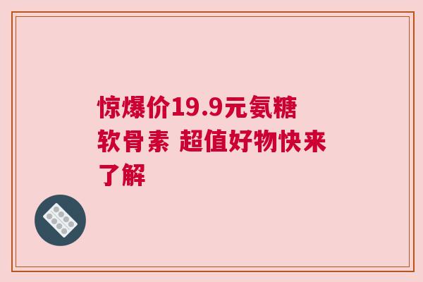 惊爆价19.9元氨糖软骨素 超值好物快来了解