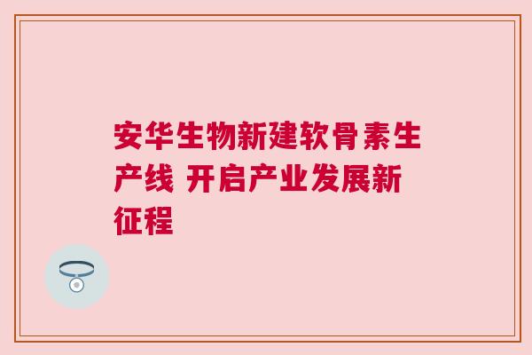 安华生物新建软骨素生产线 开启产业发展新征程