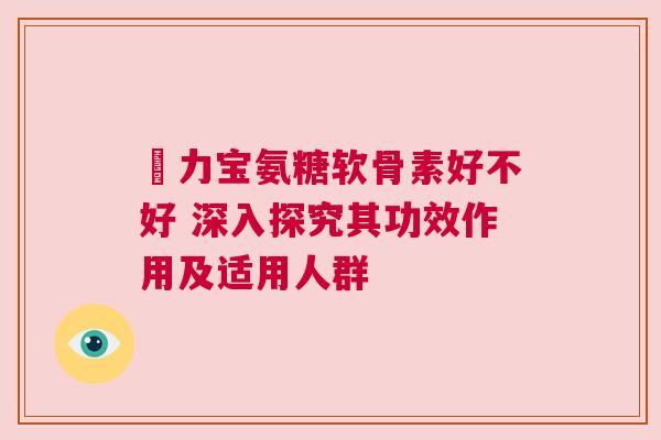 傦力宝氨糖软骨素好不好 深入探究其功效作用及适用人群 傦力宝氨糖软骨素好不好 深入探究其功效作用及适用人群
