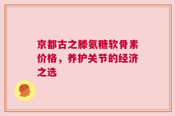 京都古之滕氨糖软骨素价格，养护关节的经济之选