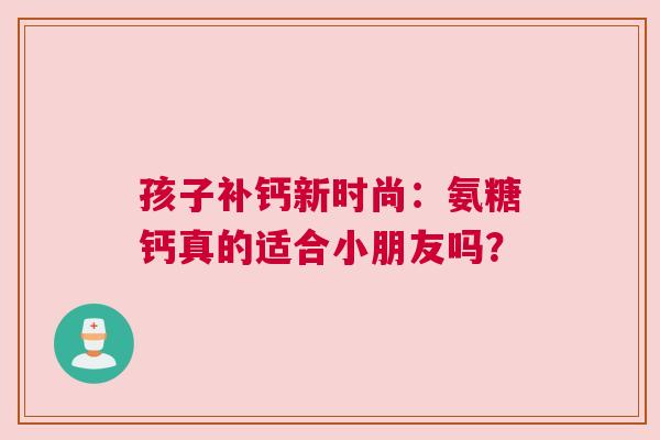孩子补钙新时尚:氨糖钙真的适合小朋友吗? 孩子补钙新时尚:氨糖钙真的适合小朋友吗?
