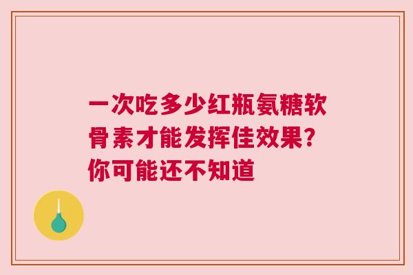 一次吃多少红瓶氨糖软骨素才能发挥佳效果？你可能还不知道