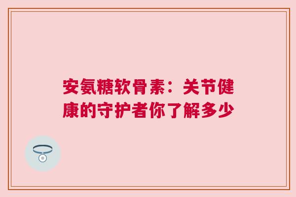 安氨糖软骨素：关节健康的守护者你了解多少