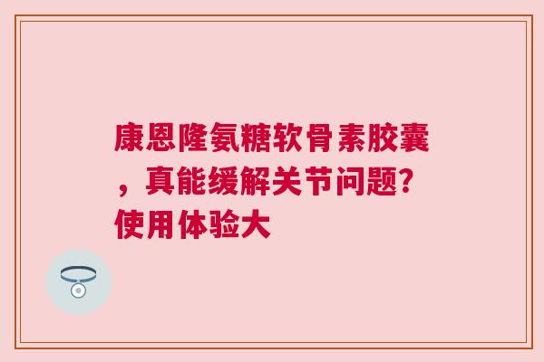 康恩隆氨糖软骨素胶囊，真能缓解关节问题？使用体验大