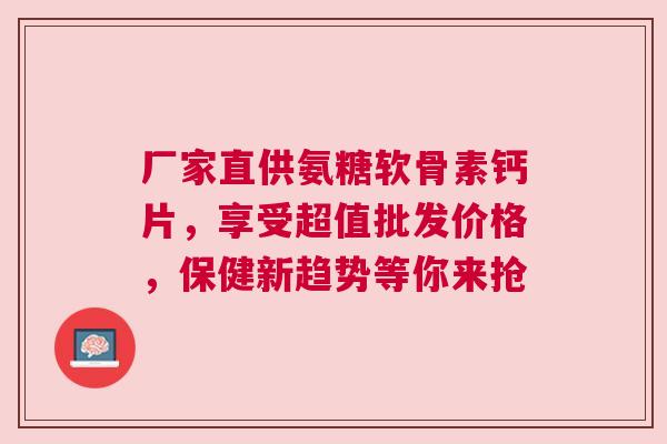 厂家直供氨糖软骨素钙片，享受超值批发价格，保健新趋势等你来抢