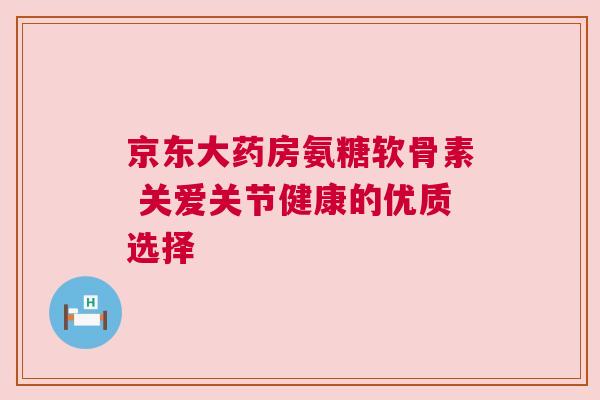 京东大药房氨糖软骨素 关爱关节健康的优质选择 京东大药房氨糖软骨素 关爱关节健康的优质选择