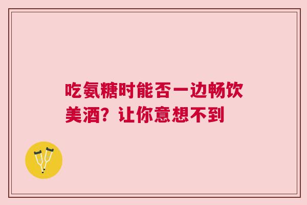 吃氨糖时能否一边畅饮美酒？让你意想不到